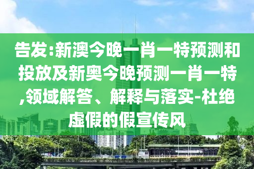 告發(fā):新澳今晚一肖一特預(yù)測(cè)和投放及新奧今晚預(yù)測(cè)一肖一特,領(lǐng)域解答、解釋與落實(shí)-杜絕虛假的假宣傳風(fēng)