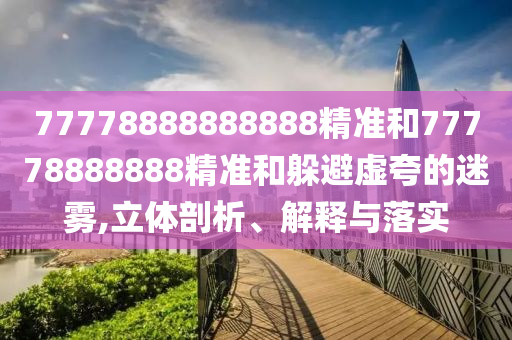 77778888888888精準(zhǔn)和77778888888精準(zhǔn)和躲避虛夸的迷霧,立體剖析、解釋與落實(shí)