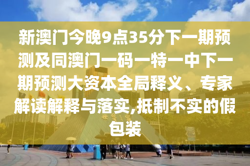 新澳門今晚9點35分下一期預(yù)測及同澳門一碼一特一中下一期預(yù)測大資本全局釋義、專家解讀解釋與落實,抵制不實的假包裝