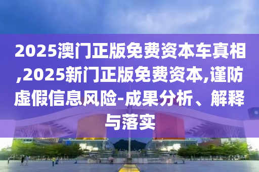 2025澳門正版免費(fèi)資本車真相,2025新門正版免費(fèi)資本,謹(jǐn)防虛假信息風(fēng)險(xiǎn)-成果分析、解釋與落實(shí)