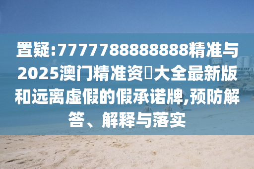 置疑:7777788888888精準(zhǔn)與2025澳門精準(zhǔn)資枓大全最新版和遠(yuǎn)離虛假的假承諾牌,預(yù)防解答、解釋與落實(shí)
