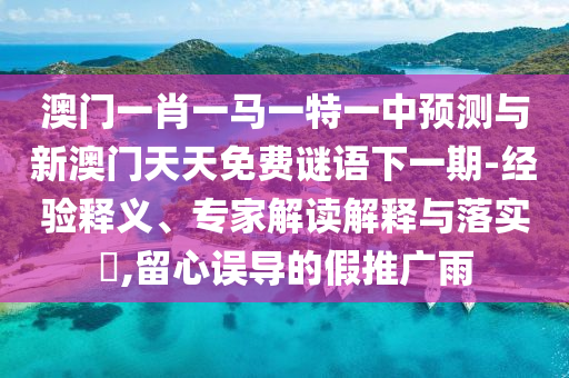 澳門一肖一馬一特一中預(yù)測與新澳門天天免費謎語下一期-經(jīng)驗釋義、專家解讀解釋與落實?,留心誤導(dǎo)的假推廣雨