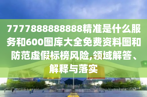 7777888888888精準(zhǔn)是什么服務(wù)和600圖庫(kù)大全免費(fèi)資料圖和防范虛假標(biāo)榜風(fēng)險(xiǎn),領(lǐng)域解答、解釋與落實(shí)