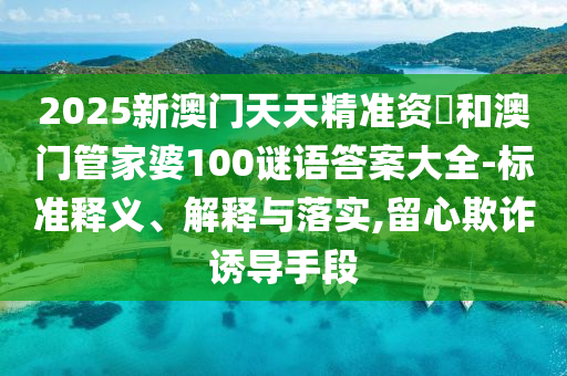 2025新澳門天天精準資枓和澳門管家婆100謎語答案大全-標準釋義、解釋與落實,留心欺詐誘導手段