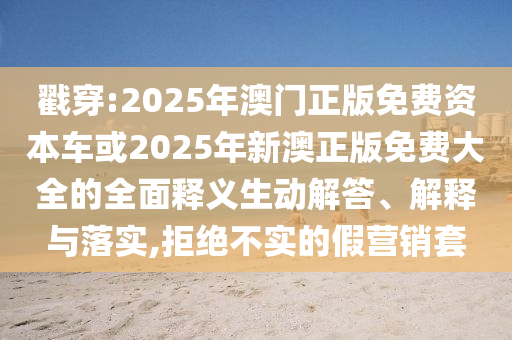 戳穿:2025年澳門正版免費(fèi)資本車或2025年新澳正版免費(fèi)大全的全面釋義生動(dòng)解答、解釋與落實(shí),拒絕不實(shí)的假營銷套