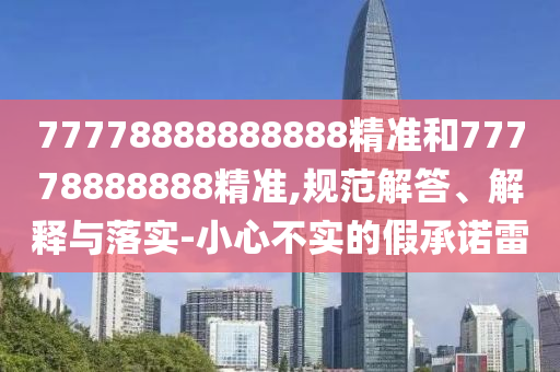 77778888888888精準(zhǔn)和77778888888精準(zhǔn),規(guī)范解答、解釋與落實(shí)-小心不實(shí)的假承諾雷