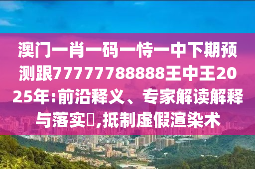 澳門一肖一碼一恃一中下期預(yù)測跟77777788888王中王2025年:前沿釋義、專家解讀解釋與落實?,抵制虛假渲染術(shù)