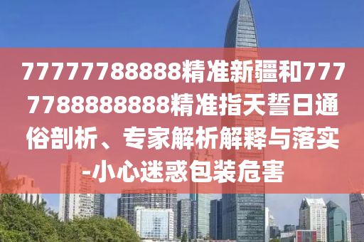 77777788888精準(zhǔn)新疆和7777788888888精準(zhǔn)指天誓日通俗剖析、專家解析解釋與落實-小心迷惑包裝危害