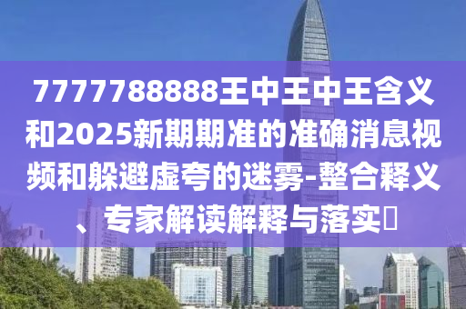 7777788888王中王中王含義和2025新期期準(zhǔn)的準(zhǔn)確消息視頻和躲避虛夸的迷霧-整合釋義、專家解讀解釋與落實(shí)?