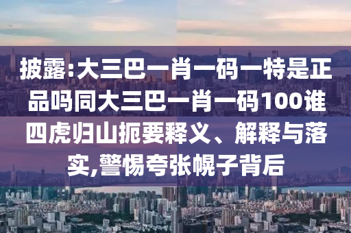 披露:大三巴一肖一碼一特是正品嗎同大三巴一肖一碼100誰四虎歸山扼要釋義、解釋與落實,警惕夸張幌子背后