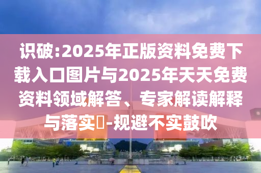 識破:2025年正版資料免費(fèi)下載入口圖片與2025年天天免費(fèi)資料領(lǐng)域解答、專家解讀解釋與落實(shí)?-規(guī)避不實(shí)鼓吹