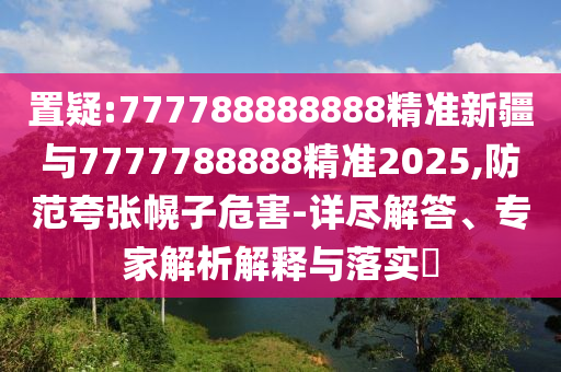 置疑:777788888888精準(zhǔn)新疆與7777788888精準(zhǔn)2025,防范夸張幌子危害-詳盡解答、專家解析解釋與落實(shí)?
