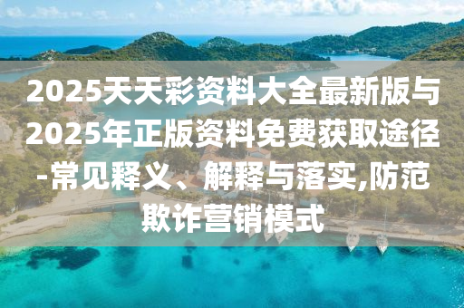 2025天天彩資料大全最新版與2025年正版資料免費獲取途徑-常見釋義、解釋與落實,防范欺詐營銷模式