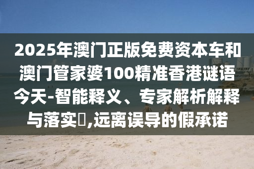 2025年澳門正版免費資本車和澳門管家婆100精準香港謎語今天-智能釋義、專家解析解釋與落實?,遠離誤導的假承諾