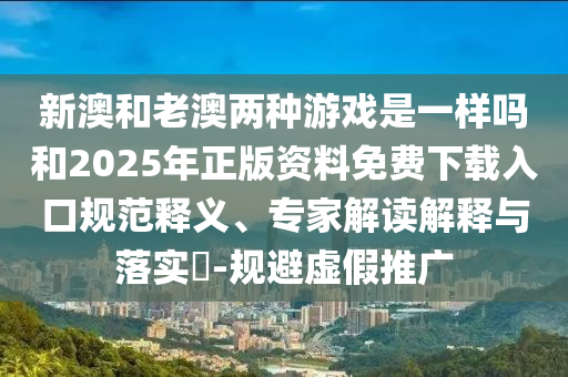 新澳和老澳兩種游戲是一樣嗎和2025年正版資料免費(fèi)下載入口規(guī)范釋義、專家解讀解釋與落實(shí)?-規(guī)避虛假推廣