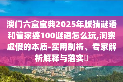 澳門六盒寶典2025年版猜謎語和管家婆100謎語怎么玩,洞察虛假的本質(zhì)-實(shí)用剖析、專家解析解釋與落實(shí)?