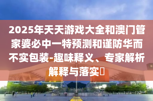 2025年天天游戲大全和澳門管家婆必中一特預(yù)測和謹(jǐn)防華而不實(shí)包裝-趣味釋義、專家解析解釋與落實(shí)?
