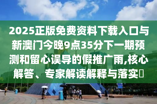 2025正版免費(fèi)資料下載入口與新澳門今晚9點(diǎn)35分下一期預(yù)測(cè)和留心誤導(dǎo)的假推廣雨,核心解答、專家解讀解釋與落實(shí)?