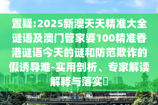 置疑:2025新澳天天精準(zhǔn)大全謎語(yǔ)及澳門(mén)管家婆100精準(zhǔn)香港謎語(yǔ)今天的謎和防范欺詐的假誘導(dǎo)難-實(shí)用剖析、專(zhuān)家解讀解釋與落實(shí)?
