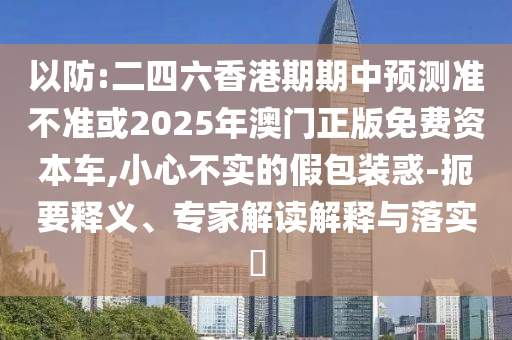 以防:二四六香港期期中預(yù)測(cè)準(zhǔn)不準(zhǔn)或2025年澳門正版免費(fèi)資本車,小心不實(shí)的假包裝惑-扼要釋義、專家解讀解釋與落實(shí)?