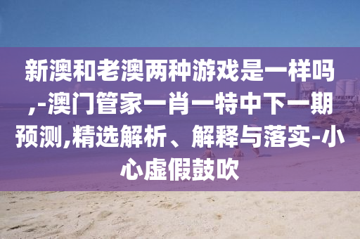新澳和老澳兩種游戲是一樣嗎,-澳門管家一肖一特中下一期預(yù)測,精選解析、解釋與落實-小心虛假鼓吹