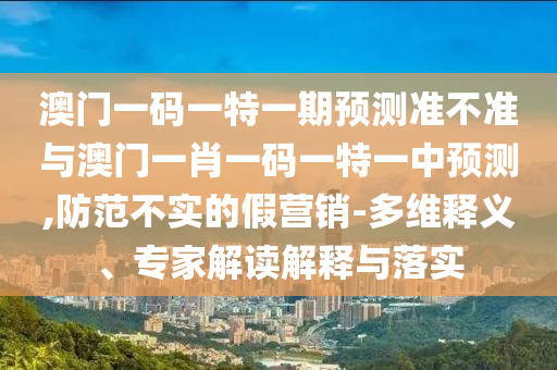 澳門一碼一特一期預(yù)測準不準與澳門一肖一碼一特一中預(yù)測,防范不實的假營銷-多維釋義、專家解讀解釋與落實