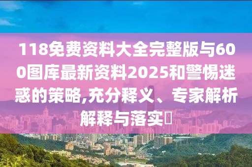 118免費資料大全完整版與600圖庫最新資料2025和警惕迷惑的策略,充分釋義、專家解析解釋與落實?