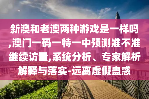 新澳和老澳兩種游戲是一樣嗎,澳門一碼一特一中預測準不準繼續(xù)訪量,系統(tǒng)分析、專家解析解釋與落實-遠離虛假蠱惑