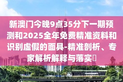 新澳門今晚9點(diǎn)35分下一期預(yù)測和2025全年免費(fèi)精準(zhǔn)資料和識別虛假的面具-精準(zhǔn)剖析、專家解析解釋與落實(shí)?