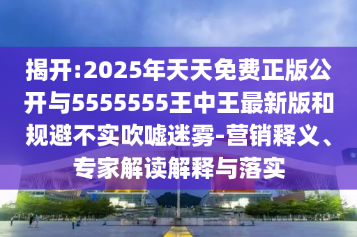 揭開:2025年天天免費(fèi)正版公開與5555555王中王最新版和規(guī)避不實(shí)吹噓迷霧-營(yíng)銷釋義、專家解讀解釋與落實(shí)