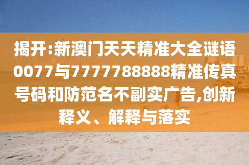 揭開:新澳門天天精準大全謎語0077與7777788888精準傳真號碼和防范名不副實廣告,創(chuàng)新釋義、解釋與落實