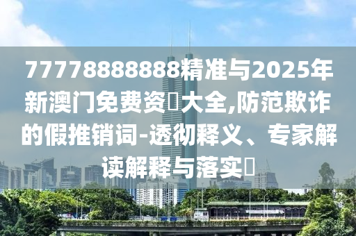 77778888888精準與2025年新澳門免費資枓大全,防范欺詐的假推銷詞-透徹釋義、專家解讀解釋與落實?