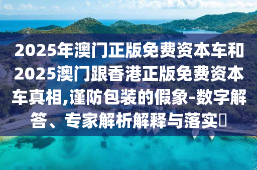 2025年澳門正版免費(fèi)資本車和2025澳門跟香港正版免費(fèi)資本車真相,謹(jǐn)防包裝的假象-數(shù)字解答、專家解析解釋與落實(shí)?