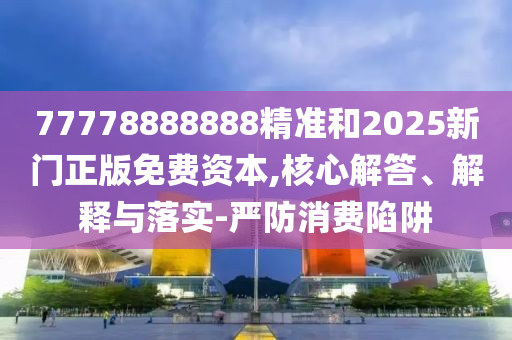 77778888888精準和2025新門正版免費資本,核心解答、解釋與落實-嚴防消費陷阱