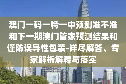 澳門一碼一特一中預測準不準和下一期澳門管家預測結(jié)果和謹防誤導性包裝-詳盡解答、專家解析解釋與落實
