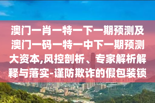 澳門(mén)一肖一特一下一期預(yù)測(cè)及澳門(mén)一碼一特一中下一期預(yù)測(cè)大資本,風(fēng)控剖析、專(zhuān)家解析解釋與落實(shí)-謹(jǐn)防欺詐的假包裝鎖