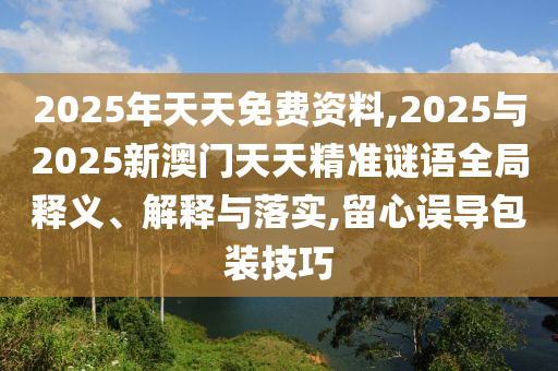 2025年天天免費資料,2025與2025新澳門天天精準(zhǔn)謎語全局釋義、解釋與落實,留心誤導(dǎo)包裝技巧