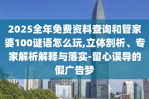 2025全年免費(fèi)資料查詢和管家婆100謎語怎么玩,立體剖析、專家解析解釋與落實(shí)-留心誤導(dǎo)的假廣告夢(mèng)