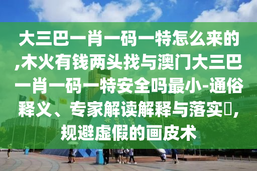 大三巴一肖一碼一特怎么來的,木火有錢兩頭找與澳門大三巴一肖一碼一特安全嗎最小-通俗釋義、專家解讀解釋與落實?,規(guī)避虛假的畫皮術(shù)
