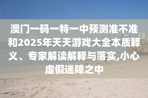 澳門一碼一特一中預(yù)測準不準和2025年天天游戲大全本質(zhì)釋義、專家解讀解釋與落實,小心虛假迷障之中