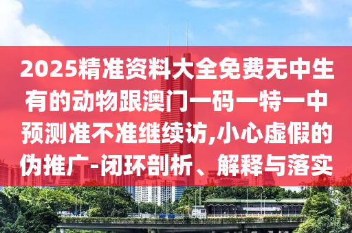 2025精準(zhǔn)資料大全免費(fèi)無中生有的動物跟澳門一碼一特一中預(yù)測準(zhǔn)不準(zhǔn)繼續(xù)訪,小心虛假的偽推廣-閉環(huán)剖析、解釋與落實