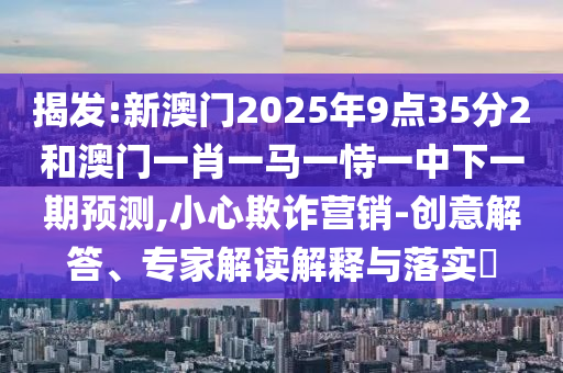 揭發(fā):新澳門2025年9點(diǎn)35分2和澳門一肖一馬一恃一中下一期預(yù)測,小心欺詐營銷-創(chuàng)意解答、專家解讀解釋與落實(shí)?