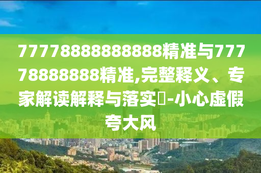 77778888888888精準與77778888888精準,完整釋義、專家解讀解釋與落實?-小心虛假夸大風