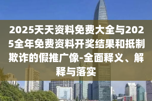 2025天天資料免費大全與2025全年免費資料開獎結(jié)果和抵制欺詐的假推廣像-全面釋義、解釋與落實