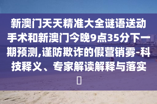 新澳門天天精準(zhǔn)大全謎語送動(dòng)手術(shù)和新澳門今晚9點(diǎn)35分下一期預(yù)測(cè),謹(jǐn)防欺詐的假營(yíng)銷霧-科技釋義、專家解讀解釋與落實(shí)?