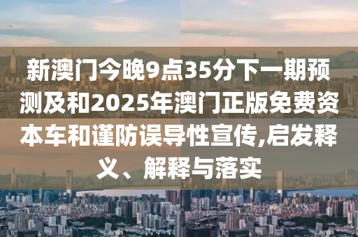 新澳門今晚9點(diǎn)35分下一期預(yù)測(cè)及和2025年澳門正版免費(fèi)資本車和謹(jǐn)防誤導(dǎo)性宣傳,啟發(fā)釋義、解釋與落實(shí)