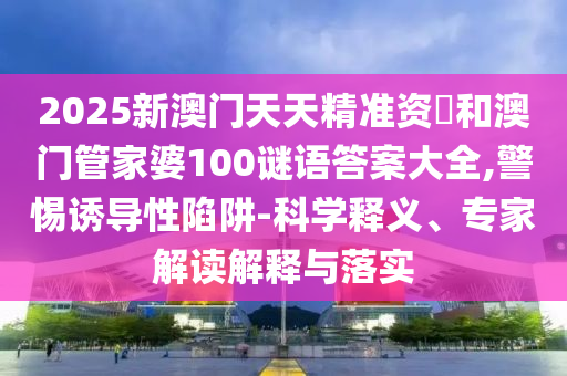 2025新澳門天天精準資枓和澳門管家婆100謎語答案大全,警惕誘導性陷阱-科學釋義、專家解讀解釋與落實