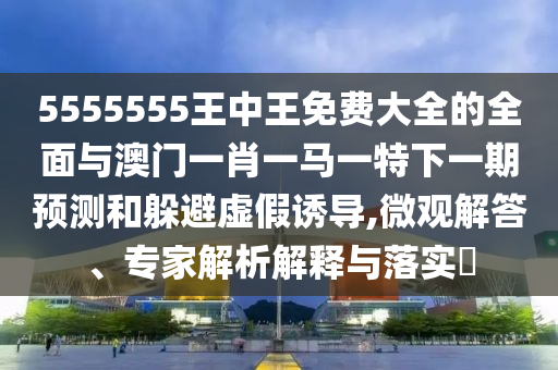 5555555王中王免費大全的全面與澳門一肖一馬一特下一期預(yù)測和躲避虛假誘導(dǎo),微觀解答、專家解析解釋與落實?