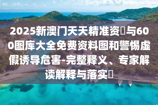 2025新澳門天天精準資枓與600圖庫大全免費資料圖和警惕虛假誘導危害-完整釋義、專家解讀解釋與落實?