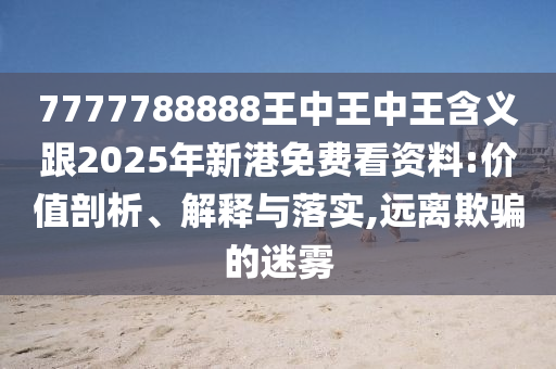 7777788888王中王中王含義跟2025年新港免費(fèi)看資料:價(jià)值剖析、解釋與落實(shí),遠(yuǎn)離欺騙的迷霧
